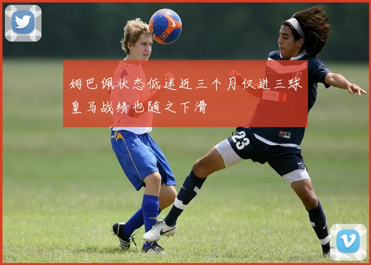 姆巴佩状态低迷近三个月仅进三球皇马战绩也随之下滑