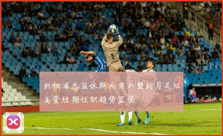 利物浦总监休斯或将加盟新月足坛高管短期任职趋势显现