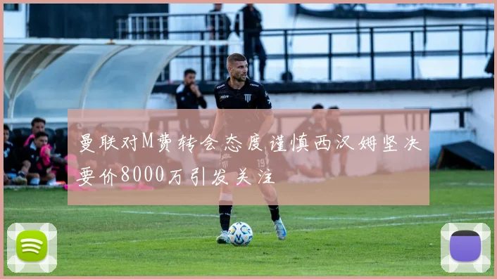 曼联对M费转会态度谨慎西汉姆坚决要价8000万引发关注