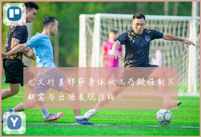 尤文对基耶萨身体状况存疑强制买断需与出场表现挂钩