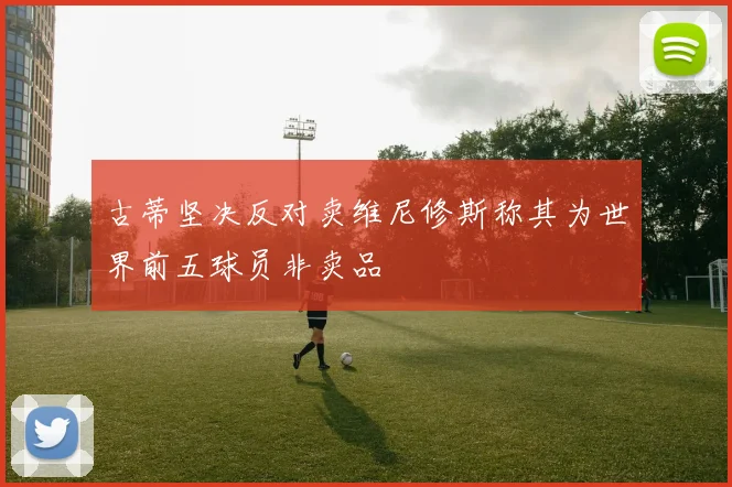 古蒂坚决反对卖维尼修斯称其为世界前五球员非卖品