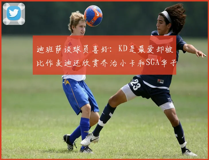 迪班萨谈球员喜好:KD是最爱却被比作麦迪还欣赏乔治小卡和SGA华子