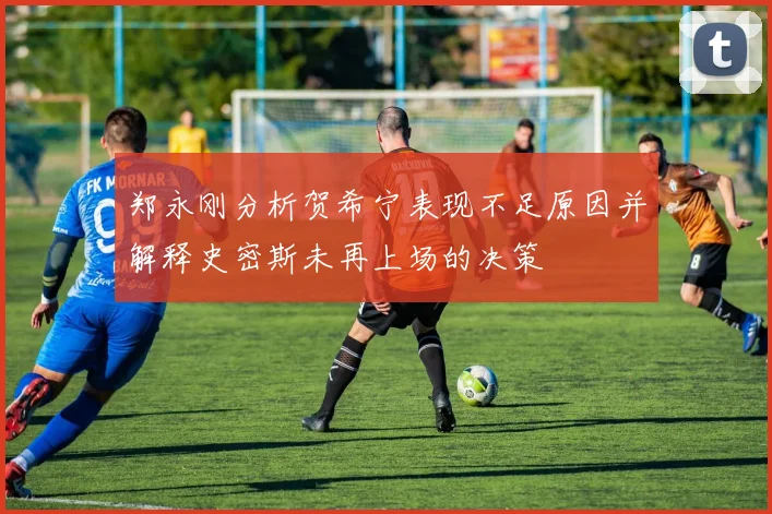 郑永刚分析贺希宁表现不足原因并解释史密斯未再上场的决策