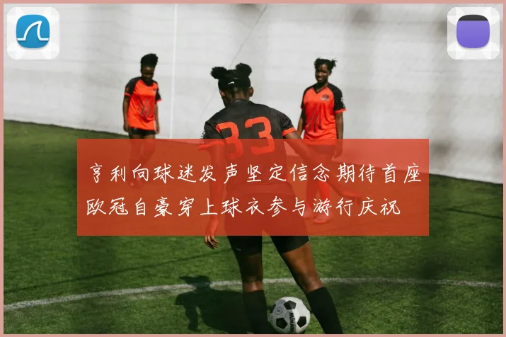 亨利向球迷发声坚定信念期待首座欧冠自豪穿上球衣参与游行庆祝