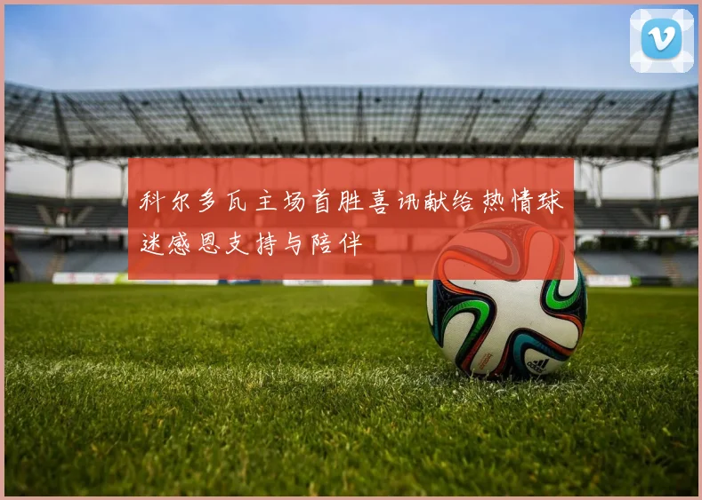科尔多瓦主场首胜喜讯献给热情球迷感恩支持与陪伴