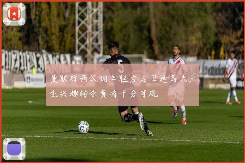 曼联对西汉姆年轻左后卫迪乌夫产生兴趣转会费将十分可观