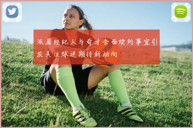 浓眉经纪人与奇才会面续约事宜引发关注球迷期待新动向