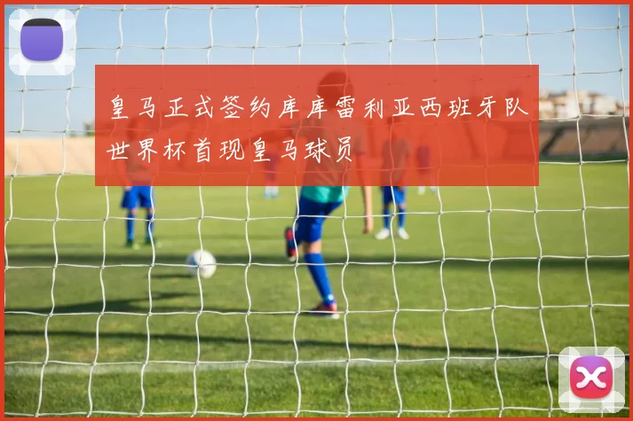 皇马正式签约库库雷利亚西班牙队世界杯首现皇马球员