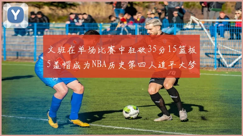 文班在单场比赛中狂砍35分15篮板5盖帽成为NBA历史第四人追平大梦鲨鱼天勾