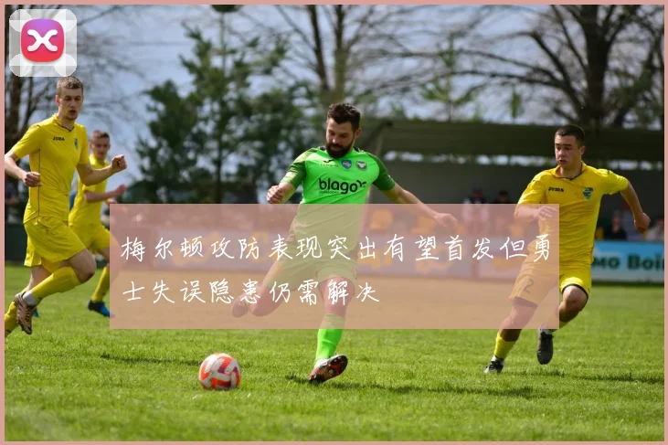 梅尔顿攻防表现突出有望首发但勇士失误隐患仍需解决