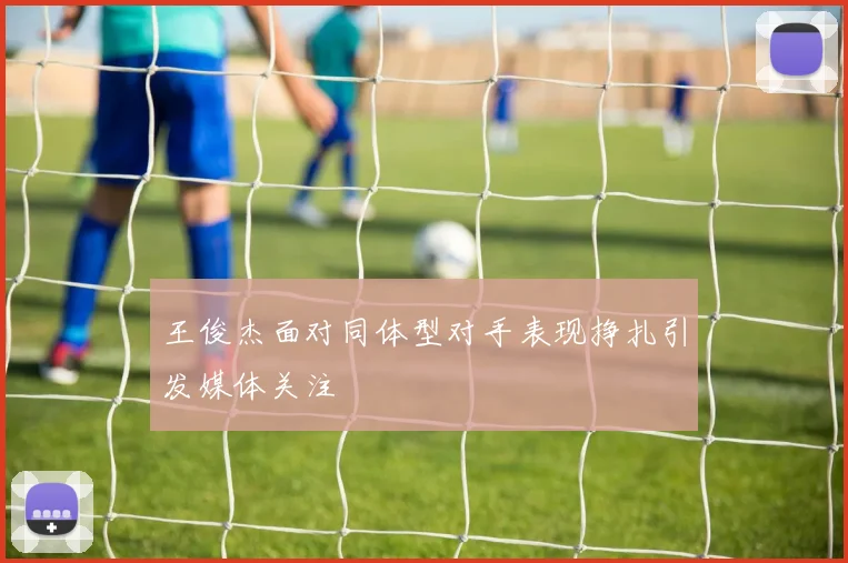 王俊杰面对同体型对手表现挣扎引发媒体关注