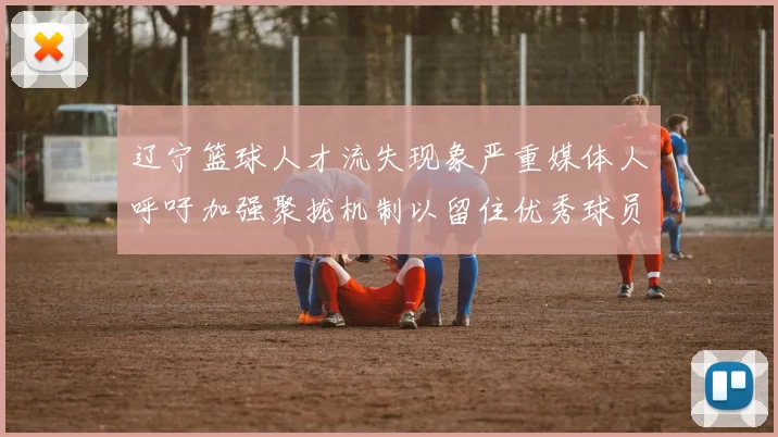 辽宁篮球人才流失现象严重媒体人呼吁加强聚拢机制以留住优秀球员