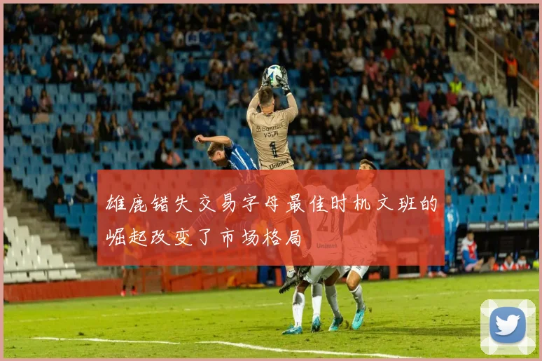 雄鹿错失交易字母最佳时机文班的崛起改变了市场格局