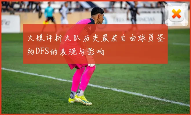 火媒评析火队历史最差自由球员签约DFS的表现与影响