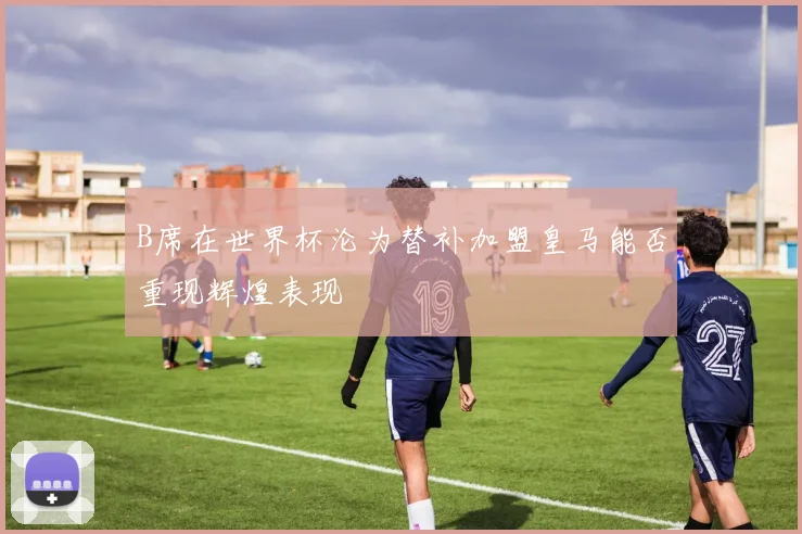 B席在世界杯沦为替补加盟皇马能否重现辉煌表现