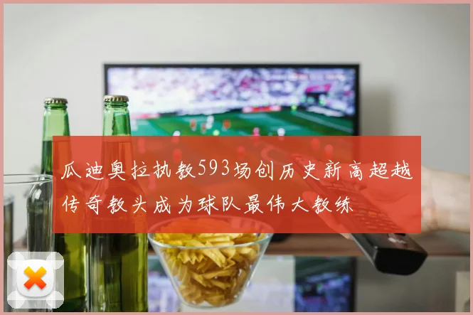 瓜迪奥拉执教593场创历史新高超越传奇教头成为球队最伟大教练