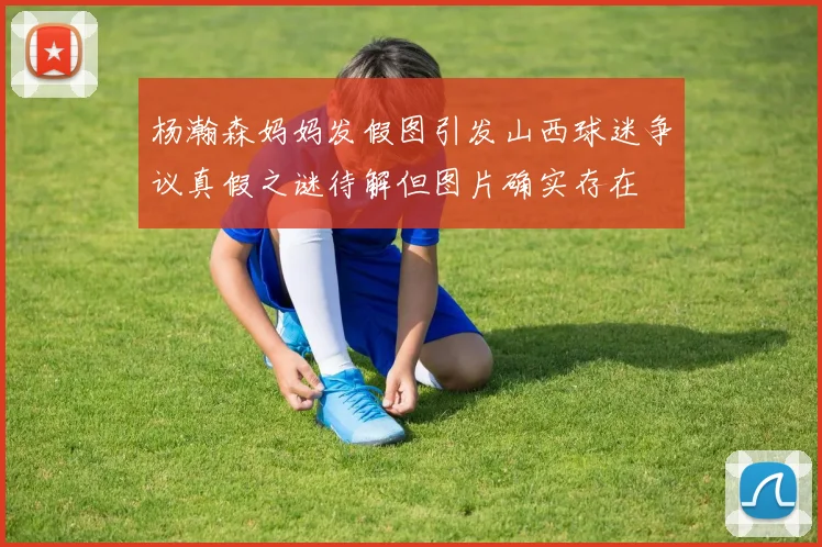 杨瀚森妈妈发假图引发山西球迷争议真假之谜待解但图片确实存在