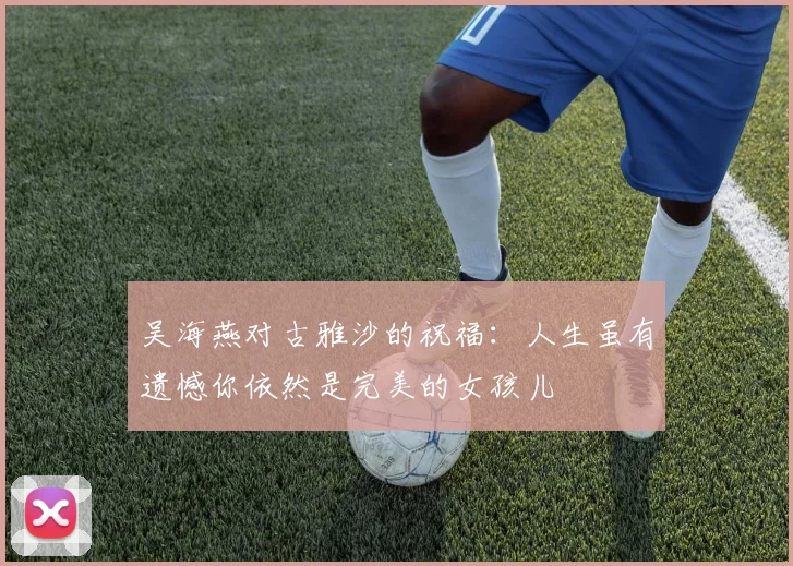 吴海燕对古雅沙的祝福:人生虽有遗憾你依然是完美的女孩儿