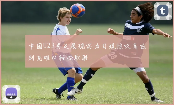 中国U23男足展现实力日媒惊叹乌兹别克难以轻松取胜