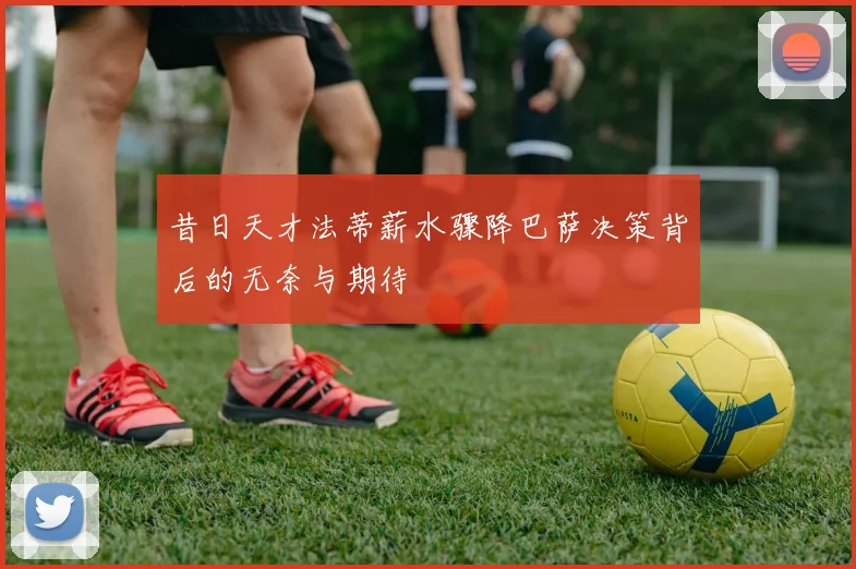 昔日天才法蒂薪水骤降巴萨决策背后的无奈与期待