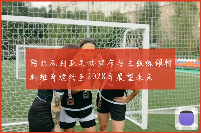 阿尔及利亚足协宣布与主教练佩特科维奇续约至2028年展望未来
