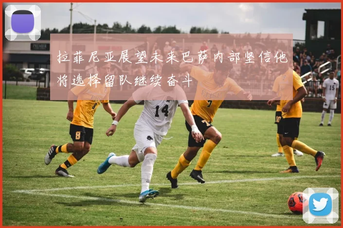 拉菲尼亚展望未来巴萨内部坚信他将选择留队继续奋斗