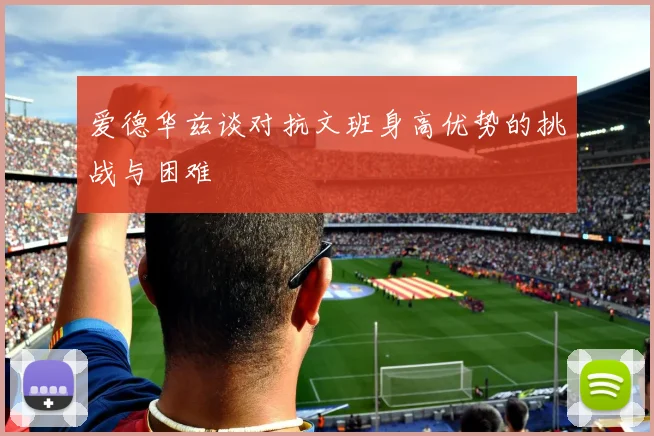 爱德华兹谈对抗文班身高优势的挑战与困难