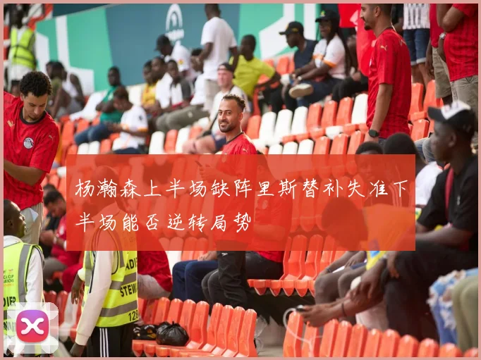 杨瀚森上半场缺阵里斯替补失准下半场能否逆转局势