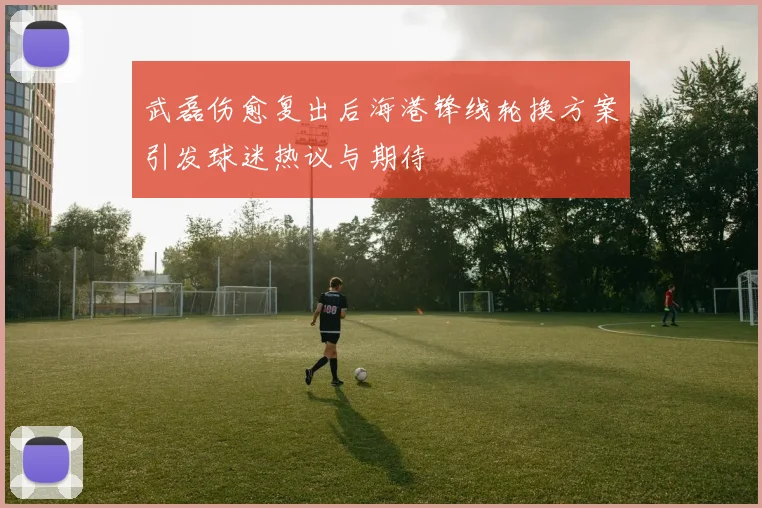 武磊伤愈复出后海港锋线轮换方案引发球迷热议与期待
