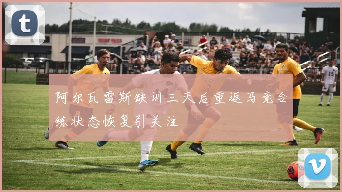 阿尔瓦雷斯缺训三天后重返马竞合练状态恢复引关注